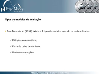 Tipos de modelos de avaliação



 Para Damodaran (1994) existem 3 tipos de modelos que são os mais utilizados:



      Múltiplos comparativos;

      Fluxo de caixa descontado;

      Modelos com opções.
 