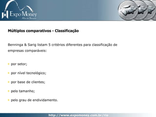 Múltiplos comparativos - Classificação


Benninga & Sarig listam 5 critérios diferentes para classificação de
empresas comparáveis:



 por setor;

 por nível tecnológico;

 por base de clientes;

 pelo tamanho;

 pelo grau de endividamento.
 