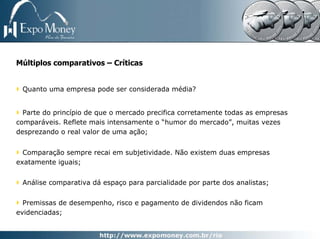Múltiplos comparativos – Críticas


 Quanto uma empresa pode ser considerada média?


  Parte do princípio de que o mercado precifica corretamente todas as empresas
comparáveis. Reflete mais intensamente o “humor do mercado”, muitas vezes
desprezando o real valor de uma ação;


  Comparação sempre recai em subjetividade. Não existem duas empresas
exatamente iguais;


 Análise comparativa dá espaço para parcialidade por parte dos analistas;


  Premissas de desempenho, risco e pagamento de dividendos não ficam
evidenciadas;
 