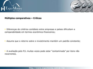 Múltiplos comparativos – Críticas




  Diferenças de critérios contábeis entre empresas e países dificultam a
comparabilidade em termos econômico-financeiros;



 Assume que o retorno sobre o investimento mantém um padrão constante;




  A avaliação pelo P/L muitas vezes pode estar “contaminada” por itens não
recorrentes.
 