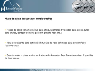 Fluxo de caixa descontado: considerações



  Fluxos de caixa variam de ativo para ativo. Exemplo: dividendos para ações, juros
para títulos, geração de caixa para um projeto real, etc.;




   Taxa de desconto será definida em função do risco estimado para determinado
fluxo de caixa;



  Quanto maior o risco; maior será a taxa de desconto. Para Damodaran isso é questão
de bom senso.
 
