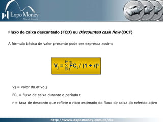 Fluxo de caixa descontado (FCD) ou Discounted cash flow (DCF)

A fórmula básica de valor presente pode ser expressa assim:




                                t= ∞
                          Vj = Σ FCt / (1 + r)t
                                 t=1



  Vj = valor do ativo j

  FCt = fluxo de caixa durante o período t

  r = taxa de desconto que reflete o risco estimado do fluxo de caixa do referido ativo
 