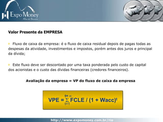 Valor Presente da EMPRESA

  Fluxo de caixa da empresa: é o fluxo de caixa residual depois de pagas todas as
despesas da atividade, investimentos e impostos, porém antes dos juros e principal
da dívida;


  Este fluxo deve ser descontado por uma taxa ponderada pelo custo de capital
dos acionistas e o custo das dívidas financeiras (credores financeiros).


          Avaliação da empresa = VP do fluxo de caixa da empresa



                                t= ∞
                      VPE = Σ FCLE / (1 + Wacc)t
                                t=1
 