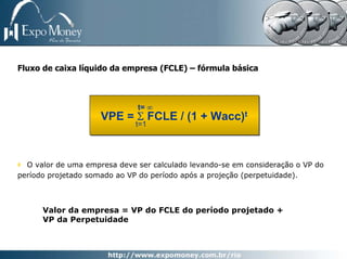 Fluxo de caixa líquido da empresa (FCLE) – fórmula básica



                              t= ∞
                     VPE = Σ FCLE / (1 + Wacc)t
                              t=1




  O valor de uma empresa deve ser calculado levando-se em consideração o VP do
período projetado somado ao VP do período após a projeção (perpetuidade).



      Valor da empresa = VP do FCLE do período projetado +
      VP da Perpetuidade
 