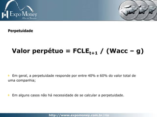 Perpetuidade




  Valor perpétuo = FCLEt+1 / (Wacc – g)


  Em geral, a perpetuidade responde por entre 40% e 60% do valor total de
uma companhia;



  Em alguns casos não há necessidade de se calcular a perpetuidade.
 
