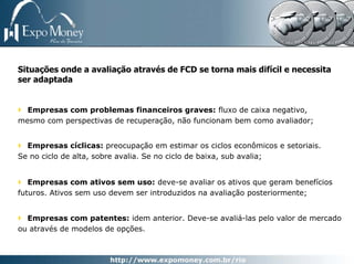 Situações onde a avaliação através de FCD se torna mais difícil e necessita
ser adaptada


  Empresas com problemas financeiros graves: fluxo de caixa negativo,
mesmo com perspectivas de recuperação, não funcionam bem como avaliador;


  Empresas cíclicas: preocupação em estimar os ciclos econômicos e setoriais.
Se no ciclo de alta, sobre avalia. Se no ciclo de baixa, sub avalia;


   Empresas com ativos sem uso: deve-se avaliar os ativos que geram benefícios
futuros. Ativos sem uso devem ser introduzidos na avaliação posteriormente;


  Empresas com patentes: idem anterior. Deve-se avaliá-las pelo valor de mercado
ou através de modelos de opções.
 