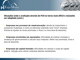Situações onde a avaliação através de FCD se torna mais difícil e necessita
ser adaptada (cont.)


  Empresas em processo de reestruturação: devido às importantes e
sucessivas mudanças, é como se estivesse avaliando uma “nova” empresa.
Precisa-se ajustar as novas premissas, o fluxo e a nova taxa de desconto;



   Empresas envolvidas em aquisições: dificuldade de analisar sinergias e
mudança de gerenciamento e calcular seus impactos. Efeito nas premissas, fluxo e
taxa de desconto;



  Empresas de capital fechado: dificuldade em calcular o custo do capital
próprio. Solução seria utilizar empresas abertas semelhantes.
 