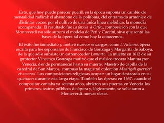 Esto, que hoy puede parecer pueril, en la época suponía un cambio de
mentalidad radical: el abandono de la polifonía, del entramado armónico de
distintas voces, por el cultivo de una única línea melódica, la monodia
acompañada. El resultado fue La favola d’Orfeo, composición con la que
Monteverdi no sólo superó el modelo de Peri y Caccini, sino que sentó las
bases de la ópera tal como hoy la conocemos.
El éxito fue inmediato y motivó nuevos encargos, como L’Arianna, ópera
escrita para los esponsales de Francisco de Gonzaga y Margarita de Saboya,
de la que sólo subsiste un estremecedor Lamento. La muerte en 1612 de su
protector Vincenzo Gonzaga motivó que el músico trocara Mantua por
Venecia, donde permaneció hasta su muerte. Maestro de capilla de la
catedral de San Marcos, compuso la magistral colección Madrigali guerrieri
et amorosi. Las composiciones religiosas ocupan un lugar destacado en su
quehacer durante esta larga etapa. También las óperas: en 1637, cuando el
compositor contaba ya setenta años, abrieron sus puertas en Venecia los
primeros teatros públicos de ópera y, lógicamente, se solicitaron a
Monteverdi nuevas obras.
 