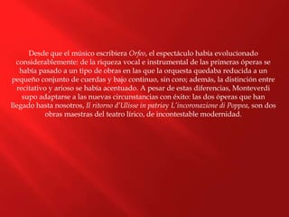 Desde que el músico escribiera Orfeo, el espectáculo había evolucionado
considerablemente: de la riqueza vocal e instrumental de las primeras óperas se
había pasado a un tipo de obras en las que la orquesta quedaba reducida a un
pequeño conjunto de cuerdas y bajo continuo, sin coro; además, la distinción entre
recitativo y arioso se había acentuado. A pesar de estas diferencias, Monteverdi
supo adaptarse a las nuevas circunstancias con éxito: las dos óperas que han
llegado hasta nosotros, Il ritorno d’Ulisse in patriay L’incoronazione di Poppea, son dos
obras maestras del teatro lírico, de incontestable modernidad.
 
