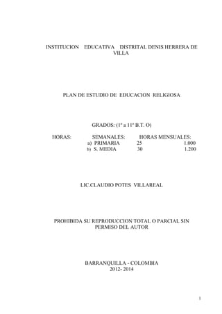 INSTITUCION    EDUCATIVA DISTRITAL DENIS HERRERA DE
                        VILLA




     PLAN DE ESTUDIO DE EDUCACION RELIGIOSA




                 GRADOS: (1º a 11º B.T. O)

  HORAS:          SEMANALES:        HORAS MENSUALES:
                a) PRIMARIA        25            1.000
                b) S. MEDIA        30            1.200




              LIC.CLAUDIO POTES VILLAREAL




  PROHIBIDA SU REPRODUCCION TOTAL O PARCIAL SIN
                PERMISO DEL AUTOR




               BARRANQUILLA - COLOMBIA
                      2012- 2014




                                                         1
 