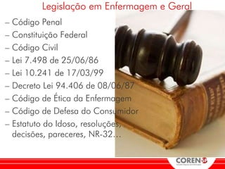 Legislação em Enfermagem e Geral
– Código Penal
– Constituição Federal
– Código Civil
– Lei 7.498 de 25/06/86
– Lei 10.241 de 17/03/99
– Decreto Lei 94.406 de 08/06/87
– Código de Ética da Enfermagem
– Código de Defesa do Consumidor
– Estatuto do Idoso, resoluções,
  decisões, pareceres, NR-32…
 