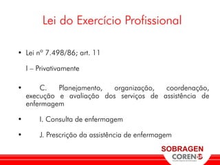 Lei do Exercício Profissional

• Lei nº 7.498/86; art. 11

    I – Privativamente

•       C.   Planejamento,  organização,  coordenação,
    execução e avaliação dos serviços de assistência de
    enfermagem

•       I. Consulta de enfermagem

•       J. Prescrição da assistência de enfermagem
                                              SOBRAGEN
 