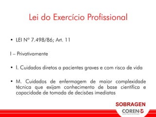 Lei do Exercício Profissional

• LEI Nº 7.498/86; Art. 11

I – Privativamente

• l. Cuidados diretos a pacientes graves e com risco de vida

• M. Cuidados de enfermagem de maior complexidade
  técnica que exijam conhecimento de base científica e
  capacidade de tomada de decisões imediatas

                                               SOBRAGEN
 