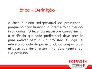 Ética - Definição

A ética é ainda indispensável ao profissional,
porque na ação humana "o fazer" e "o agir" estão
interligados. O fazer diz respeito à competência,
à eficiência que todo profissional deve possuir
para exercer bem a sua profissão. O agir se
refere à conduta do profissional, ao conj unto de
atitudes que deve assumir no desempenho de
sua profissão.

                                        SOBRAGEN
 