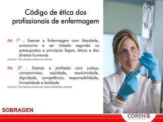 Código de ética dos
      profissionais de enfermagem

 Art. 1º – Exercer a Enfermagem com liberdade,
       autonomia e ser tratado segundo os
       pressupostos e princípios legais, éticos e dos
       direitos humanos
 (Capítulo I, Das relações profissionais, Direitos)



 Art.       5º - Exercer a profissão com justiça,
             compromisso,      eqüidade, resolutividade,
             dignidade, competência, responsabilidade,
             honestidade e lealdade
 (Capítulo I, Das relações profissionais, Responsabilidades e deveres)




SOBRAGEN
 