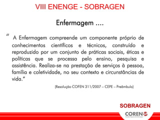 VIII ENENGE - SOBRAGEN

                       Enfermagem ....

“    A Enfermagem compreende um componente próprio de
    conhecimentos científicos e técnicos, construído e
    reproduzido por um conjunto de práticas sociais, éticas e
    políticas que se processa pelo ensino, pesquisa e
    assistência. Realiza-se na prestação de serviços à pessoa,
    família e coletividade, no seu contexto e circunstâncias de
    vida.”
                       (Resolução COFEN 311/2007 – CEPE – Preâmbulo)




                                                            SOBRAGEN
 