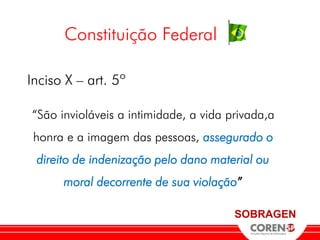 Constituição Federal

Inciso X – art. 5º

“São invioláveis a intimidade, a vida privada,a
 honra e a imagem das pessoas, assegurado o
 direito de indenização pelo dano material ou
      moral decorrente de sua violação”

                                       SOBRAGEN
 