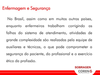 Enfermagem e Segurança

  No Brasil, assim como em muitos outros países,
 enquanto enfermeiros trabalham corrigindo as
 falhas do sistema de atendimento, atividades de
 grande complexidade são realizadas pela equipe de
 auxiliares e técnicos, o que pode comprometer a
 segurança do paciente, do profissional e o exercício
 ético da profissão.
                                          SOBRAGEN
 