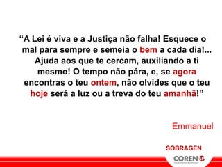 “A Lei é viva e a Justiça não falha! Esquece o
 mal para sempre e semeia o bem a cada dia!...
    Ajuda aos que te cercam, auxiliando a ti
    mesmo! O tempo não pára, e, se agora
 encontras o teu ontem, não olvides que o teu
  hoje será a luz ou a treva do teu amanhã!”


                                    Emmanuel

                                   SOBRAGEN
 