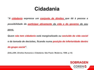 Cidadania
“A cidadania expressa um conjunto de direitos que dá à pessoa a

possibilidade de participar ativamente da vida e do governo de seu

povo.

Quem não tem cidadania está marginalizado ou excluído da vida social

e da tomada de decisões, ficando numa posição de inferioridade dentro

do grupo social”.

(DALLARI, Direitos Humanos e Cidadania. São Paulo: Moderna, 1998. p.14)




                                                                    SOBRAGEN
 