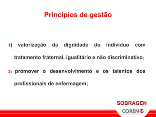 Principios de gestão



1)    valorização    da   dignidade   do   individuo    com

     tratamento fraternal, igualitário e não discriminativo;

2)   promover o desenvolvimento e os talentos dos

     profissionais de enfermagem;


                                                SOBRAGEN
 