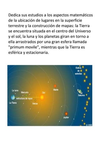 Dedica sus estudios a los aspectos matemáticos
de la ubicación de lugares en la superficie
terrestre y la construcción de mapas: la Tierra
se encuentra situada en el centro del Universo
y el sol, la luna y los planetas giran en torno a
ella arrastrados por una gran esfera llamada
"primum movile", mientras que la Tierra es
esférica y estacionaria.
