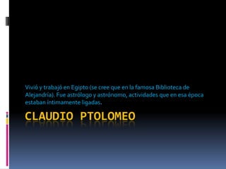 CLAUDIO PTOLOMEO Vivió y trabajó en Egipto (se cree que en la famosa Biblioteca de Alejandría). Fue astrólogo y astrónomo, actividades que en esa época estaban íntimamente ligadas. 