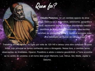Cláudio Ptolomeu foi um cientista egípcio de etnia
grega. Dedicou-se à matemática, astronomia, geografia e
física, escrevendo alguns dos mais importantes tratados
científicos da Antiguidade. Futuramente seus escritos
serviriam às civilizações árabe e medieval europeia como
uma introdução ao mundo da ciência grega.
Trabalhou em Alexandria, no Egito por volta de 120-145 e deixou uma obra composta de treze
livros, cujo principal se tornou conhecido como o Almagesto. Nesse livro, o cientista reúne
observações de Aristóteles, Hiparco, Posidônio e adota o sistema geocêntrico: a Terra encontra-
se no centro do universo, e em torno dela giram Mercúrio, Lua, Vênus, Sol, Marte, Júpiter e
Saturno.
 