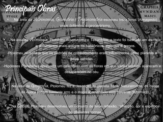 • Na área da Astronomia, Geometria e Trigonometria escreveu treze livros (Almagesto)
onde defendeu o geocentrismo.
• Na área da Astrologia, Ptolomeu desenvolveu o Tetrabiblos, o texto foi baseado em escritos
e documentos mais antigos de babilônicos, egípcios e gregos.
-Ptolomeu acreditava que os padrões de comportamento eram influenciados pelos planetas e
pelas estrelas.
-Hipóteses Planetárias apresenta um calendário com as horas em que várias estrelas aparecem e
desaparecem no céu.
• Na área da Geografia, Ptolomeu fez a descrição do planeta Terra. Naturalmente, os dados
da época tinham bastante erro e o mapa apresentado está bastante deformado.
• Na Óptica, Ptolomeu desenvolveu um conjunto de livros reflexão, refracção, cor e espelhos
de diferentes formas.
 