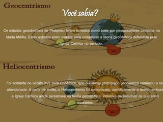 Foi somente no século XVI, com Copérnico, que o sistema ptolomaico geocêntrico começou a ser
abandonado. A partir de então, o Heliocentrismo foi comprovado cientificamente e aceito, embora
a Igreja Católica ainda persistisse na teoria geocêntrica, inclusive perseguindo os que eram
contrários.
Os estudos geocêntricos de Ptolomeu foram tomados como base por pesquisadores católicos na
Idade Média. Estes estudos eram usados para comprovar a teoria geocêntrica defendida pela
Igreja Católica no período.
 