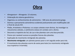 Obra
•   Almagestum – Almagesto: 13 volumes.
•   Ordenação do sistema geocêntrico.
•   Organizou os conhecimentos de astronomia – 500 anos da astronomia grega.
•   Domina o pensamento astronômico ocidental praticamente sem modificações até
    o final do século XVI.
•   Platão, Aristóteles e Ptolomeu: os corpos celestes eram divinos. Ao investigar os
    mecanismos celestes, o astrônomo estava em contato com o divino.
•   Descrevia a trajetória do Sol, da Lua e dos planetas com uma boa precisão.
•   Previa com razoável sucesso as posições futuras dos planetas.
•   Explicação do movimento retrógrado dos planetas.
•   Movimento retrógrado: um planeta parece parar e em seguida andar para trás.
•   O movimento dos planetas ocorre de oeste para leste (no movimento retrógrado
    essa trajetória é invertida).
 