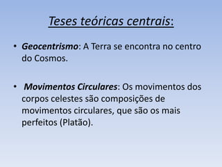 Teses teóricas centrais:
• Geocentrismo: A Terra se encontra no centro
  do Cosmos.

• Movimentos Circulares: Os movimentos dos
  corpos celestes são composições de
  movimentos circulares, que são os mais
  perfeitos (Platão).
 