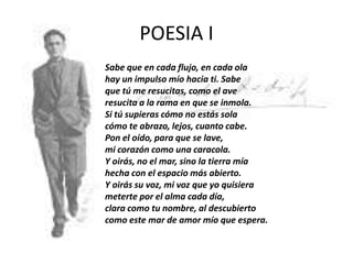 POESIA I
Sabe que en cada flujo, en cada ola
hay un impulso mío hacia ti. Sabe
que tú me resucitas, como el ave
resucita a la rama en que se inmola.
Si tú supieras cómo no estás sola
cómo te abrazo, lejos, cuanto cabe.
Pon el oído, para que se lave,
mi corazón como una caracola.
Y oirás, no el mar, sino la tierra mía
hecha con el espacio más abierto.
Y oirás su voz, mi voz que yo quisiera
meterte por el alma cada día,
clara como tu nombre, al descubierto
como este mar de amor mío que espera.

 