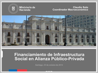 Financiamiento de Infraestructura
Social en Alianza Público-Privada
Claudio Soto
Coordinador Macroeconómico
Santiago, 23 de octubre de 2014
 