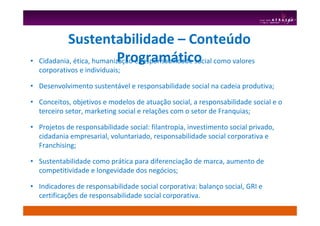 • Cidadania, ética, humanização e responsabilidade social como valores
corporativos e individuais;
• Desenvolvimento sustentável e responsabilidade social na cadeia produtiva;
• Conceitos, objetivos e modelos de atuação social, a responsabilidade social e o
terceiro setor, marketing social e relações com o setor de Franquias;
• Projetos de responsabilidade social: filantropia, investimento social privado,
cidadania empresarial, voluntariado, responsabilidade social corporativa e
Franchising;
• Sustentabilidade como prática para diferenciação de marca, aumento de
competitividade e longevidade dos negócios;
• Indicadores de responsabilidade social corporativa: balanço social, GRI e
certificações de responsabilidade social corporativa.
Sustentabilidade – Conteúdo
Programático
 