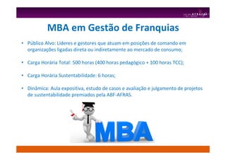MBA em Gestão de Franquias
• Público Alvo: Líderes e gestores que atuam em posições de comando em
organizações ligadas direta ou indiretamente ao mercado de consumo;
• Carga Horária Total: 500 horas (400 horas pedagógico + 100 horas TCC);
• Carga Horária Sustentabilidade: 6 horas;
• Dinâmica: Aula expositiva, estudo de casos e avaliação e julgamento de projetos
de sustentabilidade premiados pela ABF-AFRAS.
 