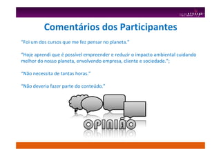 Comentários dos Participantes
“Foi um dos cursos que me fez pensar no planeta.”
“Hoje aprendi que é possível empreender e reduzir o impacto ambiental cuidando
melhor do nosso planeta, envolvendo empresa, cliente e sociedade.”;
“Não necessita de tantas horas.”
“Não deveria fazer parte do conteúdo.”
 