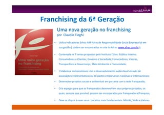 Uma nova geraUma nova geraçção no franchisingão no franchising
por Claudio Tieghipor Claudio Tieghi
• Utiliza Indicadores Ethos-ABF-Afras de Responsabilidade Social Empresarial em
sua gestão ( podem ser encontrados no site da Afras: www.afras.com.br );
• Contempla os 7 temas propostos pelo Instituto Ethos: Público Interno;
Consumidores e Clientes; Governo e Sociedade; Fornecedores; Valores,
Transparência e Governança; Meio Ambiente e Comunidade;
• Estabelece compromissos com o desenvolvimento sustentável através de
associações representativas ou de pactos empresariais nacionais e internacionais;
• Desenvolve projetos sociais e ambientais em parceria com a rede franqueada;
• Cria espaços para que os franqueados desenvolvam seus próprios projetos, os
quais, sempre que possível, possam ser incorporados por franqueadora/franquias;
• Deve se dispor a rever seus conceitos mais fundamentais: Missão, Visão e Valores.
Franchising da 6ª Geração
 