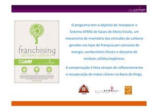 O programa tem o objetivo de incorporar o
Sistema AFRAS de Gases de Efeito Estufa, um
mecanismo de inventário das emissões de carbono
geradas nas lojas de franquia por consumo de
energia, combustíveis fósseis e descarte de
resíduos sólidos/orgânicos.
A compensação é feita através de reflorestamento
e recuperação de matas ciliares na Bacia do Xingu.
 