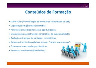 • Elaboração e/ou verificação de inventários corporativos de GEE;
• Capacitação em governança climática;
• Ponderação sistêmica de riscos e oportunidades;
• Internalização nas estratégias corporativas de sustentabilidade;
• Avaliação estratégica de vantagens competitivas;
• Desenvolvimento de produtos e serviços "carbon low-intensive";
• Treinamentos em mudanças climáticas;
• Assessoria em comunicação climática.
Conteúdos de Formação
 
