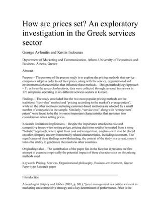 How are prices set? An exploratory
investigation in the Greek services
sector
George Avlonitis and Kostis Indounas
Department of Marketing and Communication, Athens University of Economics and
Business, Athens, Greece

Abstract

Purpose – The purpose of the present study is to explore the pricing methods that service
companies adopt in order to set their prices, along with the service, organizational and
environmental characteristics that influence these methods.  Design/methodology/approach
– To achieve the research objectives, data were collected through personal interviews in
170 companies operating in six different services sectors in Greece.

Findings – The study concluded that the two most popular pricing methods are the
traditional “cost-plus” method and “pricing according to the market’s average prices”,
while all the other methods (including customer-based methods) are adopted by a small
number of companies in the sample. Similarly, “service cost” along with “competitors’
prices” were found to be the two most important characteristics that are taken into
consideration when setting prices.

Research limitations/implications – Despite the importance attached to cost and
competitive issues when setting prices, pricing decisions need to be treated from a more
“holistic” approach, where apart from cost and competition, emphasis will also be placed
on other company and environmentally related characteristics, including customers. The
significance of these findings notwithstanding, the context of the study is a caveat, since it
limits the ability to generalize the results to other countries.

Originality/value – The contribution of the paper lies in the fact that it presents the first
attempt to examine empirically the potential impact of these characteristics on the pricing
methods used.

Keywords Pricing, Services, Organizational philosophy, Business environment, Grecee
Paper type Research paper


Introduction

According to Shipley and Jobber (2001, p. 301), “price management is a critical element in
marketing and competitive strategy and a key determinant of performance. Price is the
 