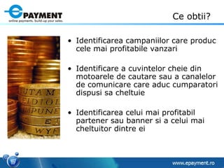 Ce obtii? Identificarea campaniilor care produc cele mai profitabile vanzari Identificare a cuvintelor cheie din motoarele de cautare sau a canalelor de comunicare care aduc cumparatori dispusi sa cheltuie Identificarea celui mai profitabil partener sau banner si a celui mai cheltuitor dintre ei 