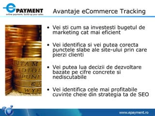 Avantaje eCommerce Tracking Vei sti cum sa investesti bugetul de marketing cat mai eficient Vei identifica si vei putea corecta punctele slabe ale site-ului prin care pierzi clienti  Vei putea lua decizii de dezvoltare bazate pe cifre concrete si nediscutabile Vei identifica cele mai profitabile cuvinte cheie din strategia ta de SEO 