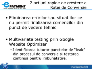2 actiuni rapide de crestere a Ratei de Conversie Eliminarea erorilor sau situatiilor ce nu permit finalizarea comenzilor din punct de vedere tehnic Multivariate testing prin Google Website Optimizer Identificarea tuturor punctelor de “leak” din procesul de conversie si testarea continua pentru imbunatatire. 