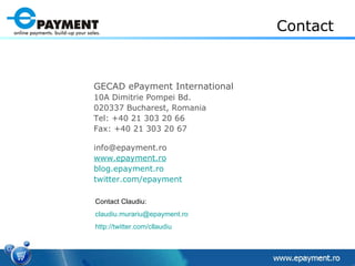 Contact GECAD ePayment International 10A Dimitrie Pompei Bd.  020337 Bucharest, Romania Tel: +40 21 303 20 66 Fax: +40 21 303 20 67  [email_address] www.epayment.ro blog.epayment.ro twitter.com/epayment   Contact Claudiu: [email_address]   http://twitter.com/cllaudiu   