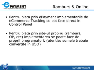 Ramburs & Online Pentru plata prin ePayment implementarile de eCommerce Tracking se pot face direct in Control Panel Pentru plata prin site-ul propriu (ramburs, OP, etc) implementarea se poate face de proprii programatori. (atentie: sumele trebuie convertite in USD) 