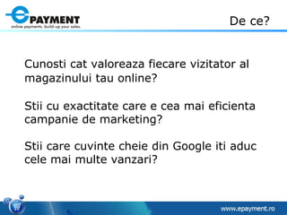 Cunosti cat valoreaza fiecare vizitator al magazinului tau online?   Stii cu exactitate care e cea mai eficienta campanie de marketing? Stii care cuvinte cheie din Google iti aduc cele mai multe vanzari? De ce? 