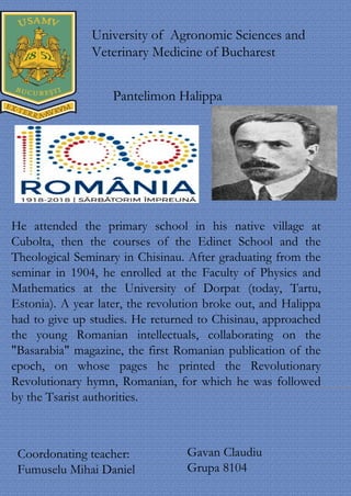 He attended the primary school in his native village at
Cubolta, then the courses of the Edinet School and the
Theological Seminary in Chisinau. After graduating from the
seminar in 1904, he enrolled at the Faculty of Physics and
Mathematics at the University of Dorpat (today, Tartu,
Estonia). A year later, the revolution broke out, and Halippa
had to give up studies. He returned to Chisinau, approached
the young Romanian intellectuals, collaborating on the
"Basarabia" magazine, the first Romanian publication of the
epoch, on whose pages he printed the Revolutionary
Revolutionary hymn, Romanian, for which he was followed
by the Tsarist authorities.
University of Agronomic Sciences and
Veterinary Medicine of Bucharest
Pantelimon Halippa
Coordonating teacher:
Fumuselu Mihai Daniel
Gavan Claudiu
Grupa 8104
 