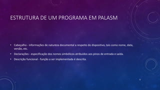 ESTRUTURA DE UM PROGRAMA EM PALASM
• Cabeçalho - informações de natureza documental a respeito do dispositivo, tais como nome, data,
versão, etc.
• Declarações - especificação dos nomes simbólicos atribuídos aos pinos de entrada e saída.
• Descrição funcional - função a ser implementada é descrita.
12
 
