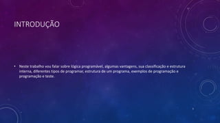 INTRODUÇÃO
• Neste trabalho vou falar sobre lógica programável, algumas vantagens, sua classificação e estrutura
interna, diferentes tipos de programar, estrutura de um programa, exemplos de programação e
programação e teste.
3
 